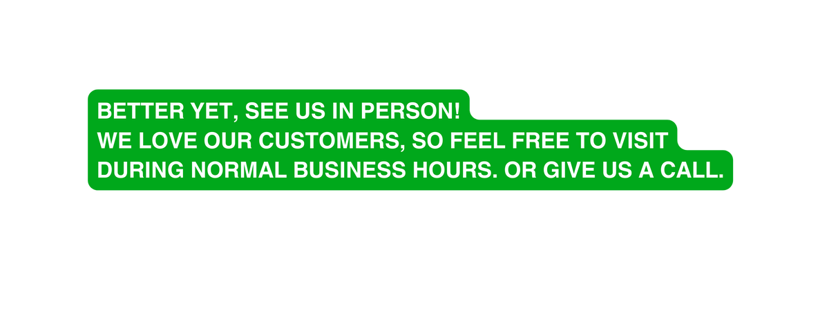 Better yet see us in person We love our customers so feel free to visit during normal business hours or give us a call